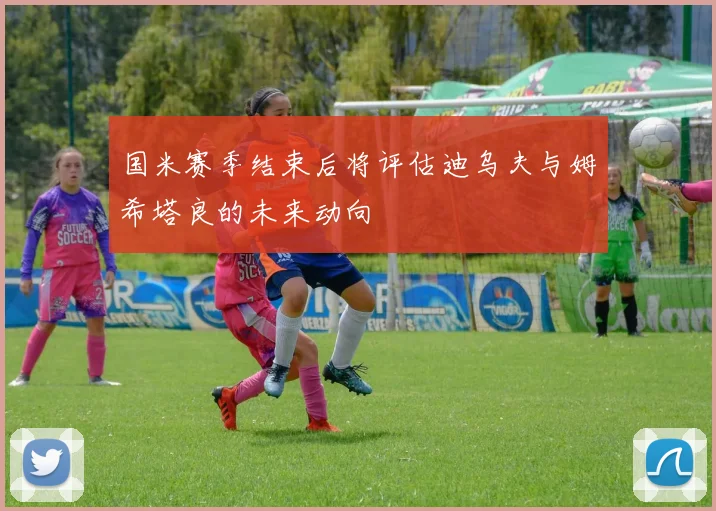 国米赛季结束后将评估迪乌夫与姆希塔良的未来动向