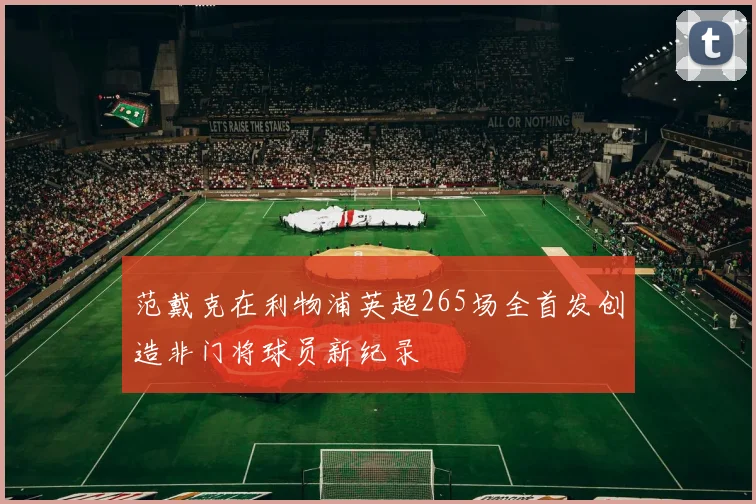 范戴克在利物浦英超265场全首发创造非门将球员新纪录