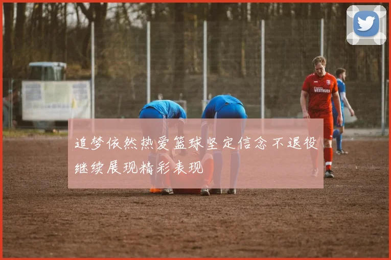 追梦依然热爱篮球坚定信念不退役继续展现精彩表现