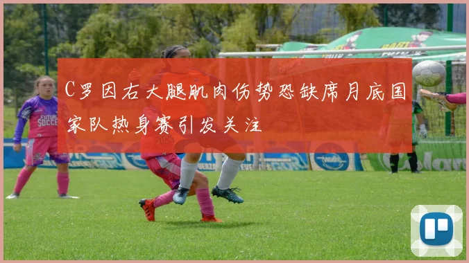 C罗因右大腿肌肉伤势恐缺席月底国家队热身赛引发关注