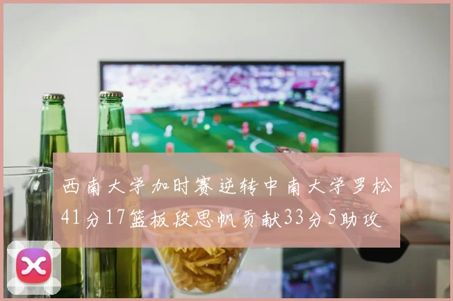 西南大学加时赛逆转中南大学罗松41分17篮板段思帆贡献33分5助攻