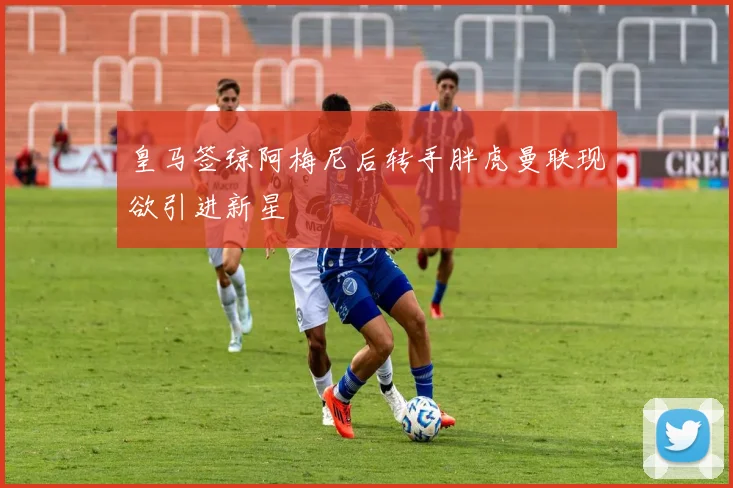 皇马签琼阿梅尼后转手胖虎曼联现欲引进新星