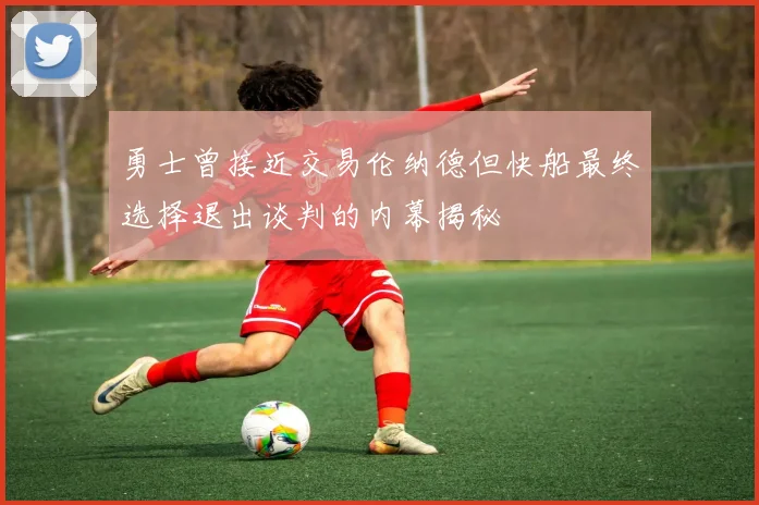勇士曾接近交易伦纳德但快船最终选择退出谈判的内幕揭秘