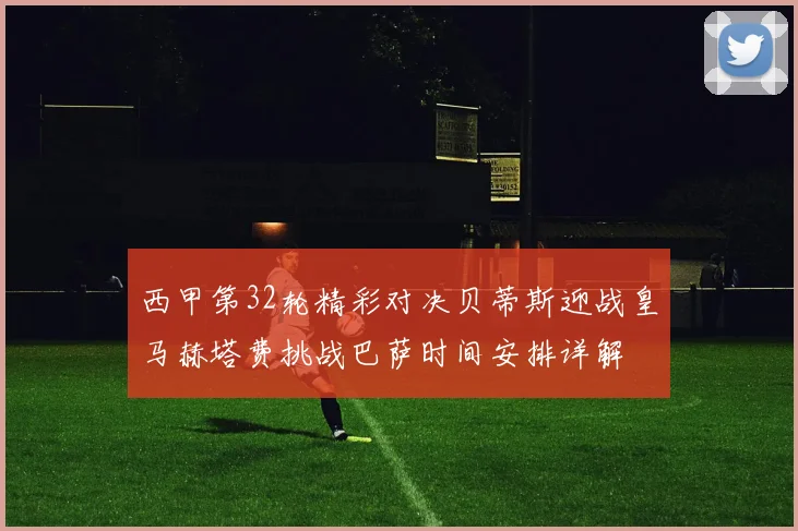 西甲第32轮精彩对决贝蒂斯迎战皇马赫塔费挑战巴萨时间安排详解