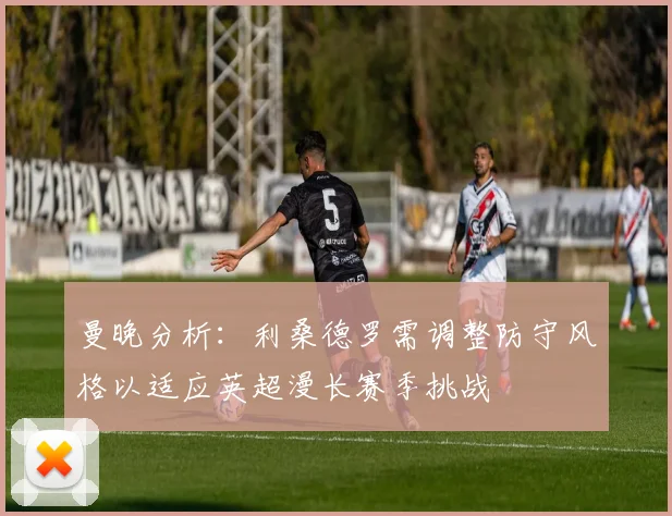 曼晚分析：利桑德罗需调整防守风格以适应英超漫长赛季挑战