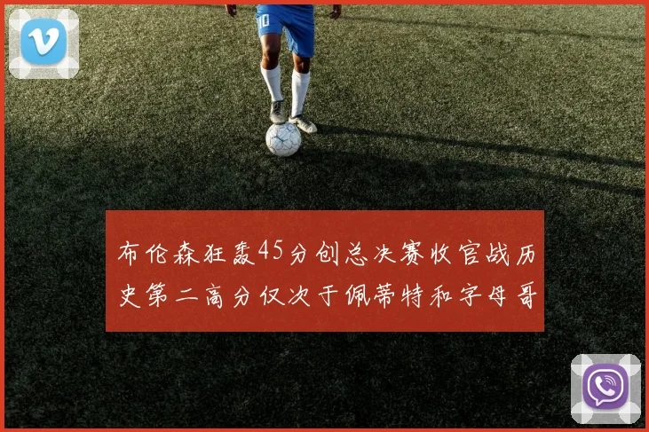 布伦森狂轰45分创总决赛收官战历史第二高分仅次于佩蒂特和字母哥