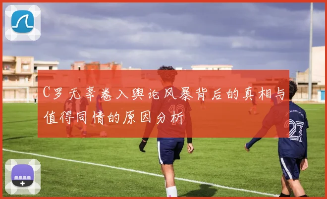 C罗无辜卷入舆论风暴背后的真相与值得同情的原因分析