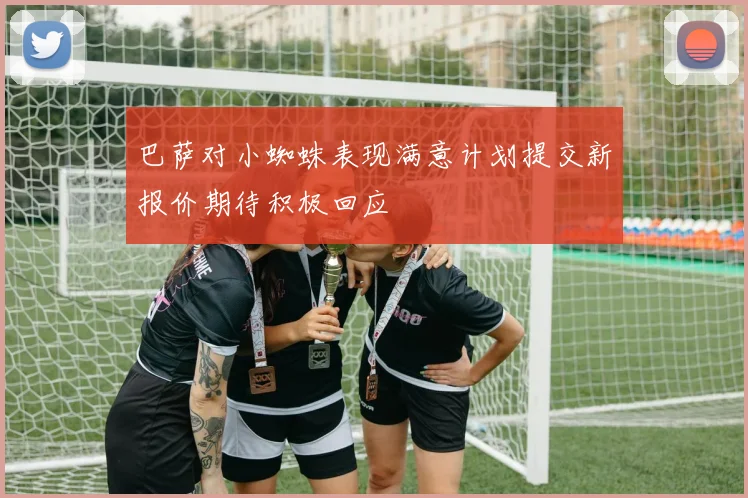 巴萨对小蜘蛛表现满意计划提交新报价期待积极回应