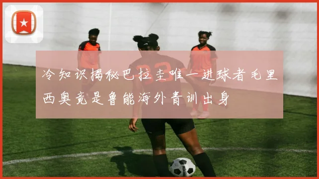 冷知识揭秘巴拉圭唯一进球者毛里西奥竟是鲁能海外青训出身