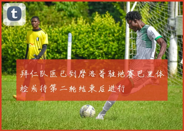 拜仁队医已到摩洛哥驻地赛巴里体检或待第二轮结束后进行