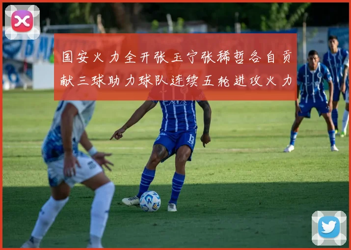 国安火力全开张玉宁张稀哲各自贡献三球助力球队连续五轮进攻火力猛增