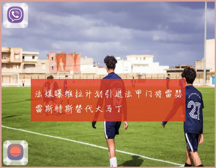 法媒曝维拉计划引进法甲门将雷瑟雷斯特斯替代大马丁