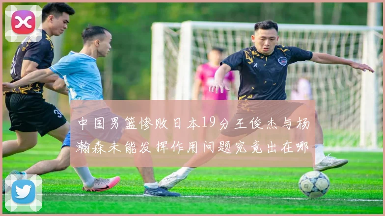 中国男篮惨败日本19分王俊杰与杨瀚森未能发挥作用问题究竟出在哪儿