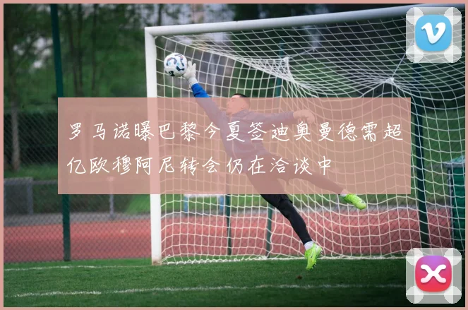 罗马诺曝巴黎今夏签迪奥曼德需超亿欧穆阿尼转会仍在洽谈中