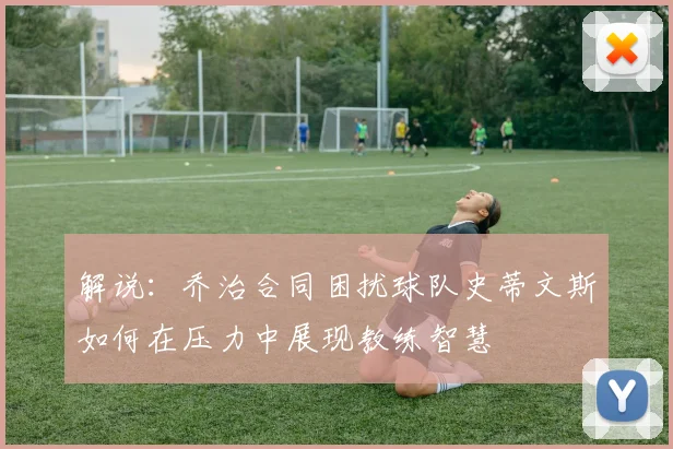 解说：乔治合同困扰球队史蒂文斯如何在压力中展现教练智慧